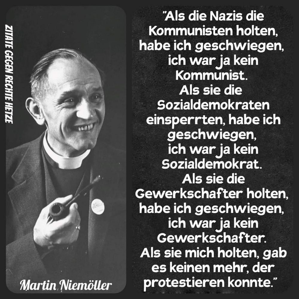 Martin Niemöller

"Als die Nazis die Kommunisten holten, habe ich geschwiegen, ich war ja kein Kommunist.
Als sie die Sozialdemokraten einsperrten, habe ich geschwiegen, ich war ja kein Sozialdemokrat.
Als sie die
Gewerkschafter holten, habe ich geschwiegen, ich war ja kein Gewerkschafter.
Als sie mich holten, gab es keinen mehr, der protestieren konnte."🖖