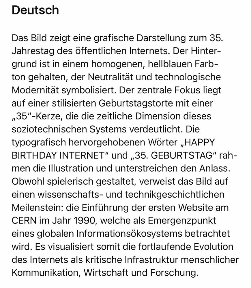 Das Bild zeigt eine grafische Darstellung zum 35.
Jahrestag des öffentlichen Internets. Der Hintergrund ist in einem homogenen, hellblauen Farbton gehalten, der Neutralität und technologische Modernität symbolisiert. Der zentrale Fokus liegt auf einer stilisierten Geburtstagstorte mit einer „35"-Kerze, die die zeitliche Dimension dieses soziotechnischen Systems verdeutlicht. Die typografisch hervorgehobenen Wörter „HAPPY BIRTHDAY INTERNET" und „35. GEBURTSTAG" rahmen die Illustration und unterstreichen den Anlass.
Obwohl spielerisch gestaltet, verweist das Bild auf einen wissenschafts- und technikgeschichtlichen Meilenstein: die Einführung der ersten Website am CERN im Jahr 1990, welche als Emergenzpunkt eines globalen Informationsökosystems betrachtet wird. Es visualisiert somit die fortlaufende Evolution des Internets als kritische Infrastruktur menschlicher Kommunikation, Wirtschaft und Forschung.🖖