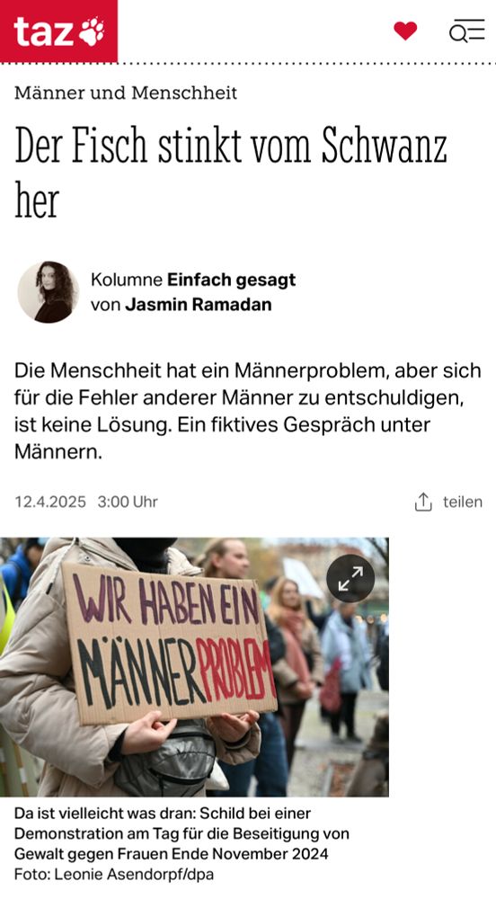 taz
Q=
Männer und Menschheit
Der Fisch stinkt vom Schwanz
her
Kolumne Einfach gesagt von Jasmin Ramadan
Die Menschheit hat ein Männerproblem, aber sich für die Fehler anderer Männer zu entschuldigen, ist keine Lösung. Ein fiktives Gespräch unter
Mannern.
12.4.2025 3:00 Uhr
teilen
WIR HABEN EIN
MAN ERROBB
Da ist vielleicht was dran: Schild bei einer Demonstration am Tag für die Beseitigung von Gewalt gegen Frauen Ende November 2024
Foto: Leonie Asendorpf/dpa🖖