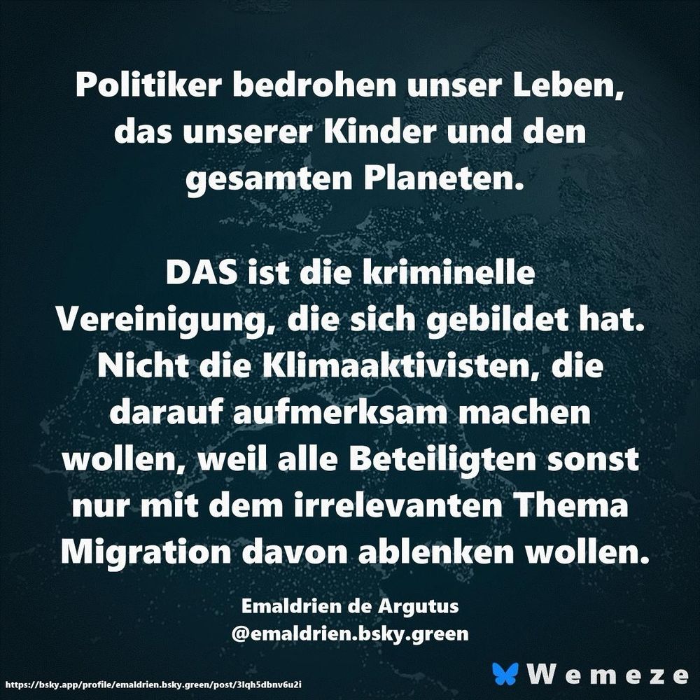 Politiker bedrohen unser Leben, das unserer Kinder und den gesamten Planeten.
DAS ist die kriminelle
Vereinigung, die sich gebildet hat.
Nicht die Klimaaktivisten, die darauf aufmerksam machen wollen, weil alle Beteiligten sonst nur mit dem irrelevanten Thema Migration davon ablenken wollen.
Emaldrien de Argutus @emaldrien.bsky.green
https://bsky.app/profile/emaldrien.bsky-green/post/3Iqh5dbnv6u2i
* We me ze🖖