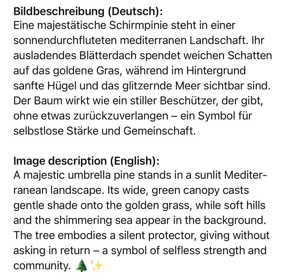 Bildbeschreibung (Deutsch): Eine majestätische Schirmpinie steht in einer sonnendurchfluteten mediterranen Landschaft. Ihr ausladendes Blätterdach spendet weichen Schatten auf das goldene Gras, während im Hintergrund sanfte Hügel und das glitzernde Meer sichtbar sind. Der Baum wirkt wie ein stiller Beschützer, der gibt, ohne etwas zurückzuverlangen - ein Symbol für selbstlose Stärke und Gemeinschaft. Image description (English): A majestic umbrella pine stands in a sunlit Mediter-ranean landscape. Its wide, green canopy casts gentle shade onto the golden grass, while soft hills and the shimmering sea appear in the background. The tree embodies a silent protector, giving without asking in return — a symbol of selfless strength and community.🖖