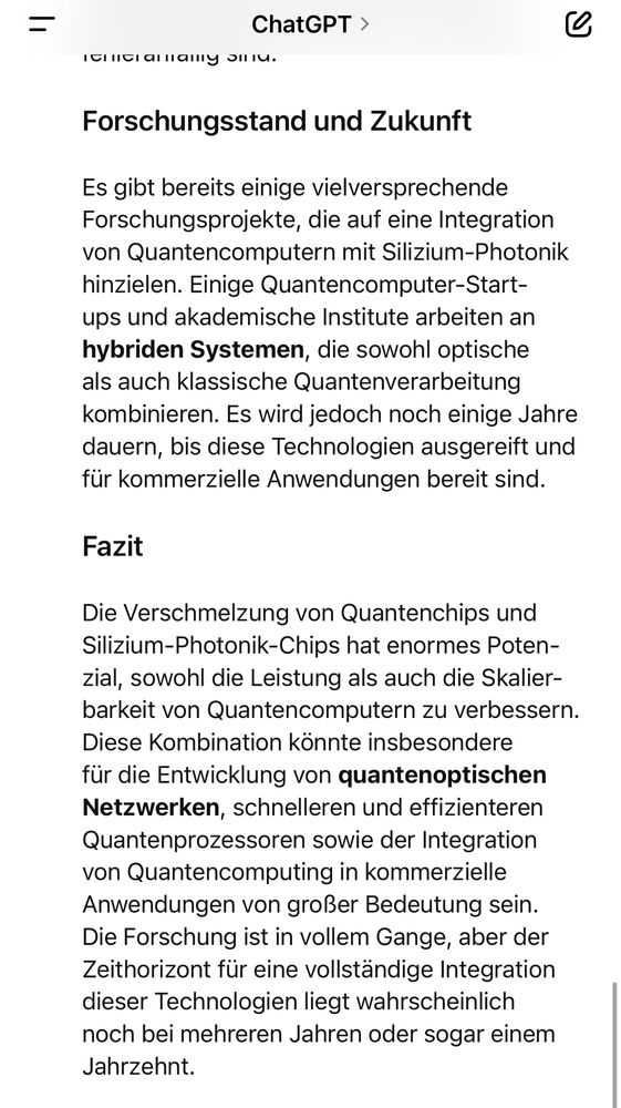 lenelallamy onlu.
Forschungsstand und Zukunft
Es gibt bereits einige vielversprechende Forschungsprojekte, die auf eine Integration von Quantencomputern mit Silizium-Photonik hinzielen. Einige Quantencomputer-Start-ups und akademische Institute arbeiten an hybriden Systemen, die sowohl optische als auch klassische Quantenverarbeitung kombinieren. Es wird jedoch noch einige Jahre dauern, bis diese Technologien ausgereift und für kommerzielle Anwendungen bereit sind.
Fazit
Die Verschmelzung von Quantenchips und Silizium-Photonik-Chips hat enormes Poten-zial, sowohl die Leistung als auch die Skalier-barkeit von Quantencomputern zu verbessern.
Diese Kombination könnte insbesondere für die Entwicklung von quantenoptischen Netzwerken, schnelleren und effizienteren Quantenprozessoren sowie der Integration von Quantencomputing in kommerzielle Anwendungen von großer Bedeutung sein.
Die Forschung ist in vollem Gange, aber der Zeithorizont für eine vollständige Integration dieser Technologien liegt wahrscheinlich noch bei mehreren Jahren oder sogar einem Jahrzehnt.🖖