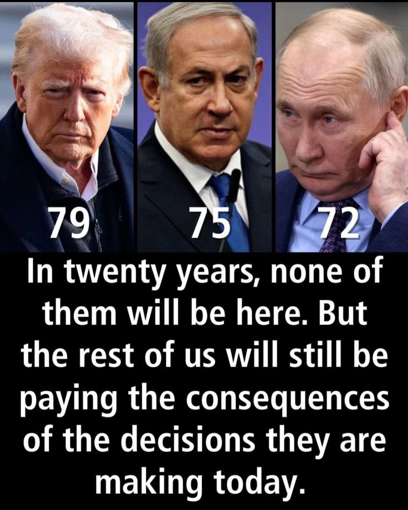 Bildbeschreibung - Deutsch:
Das Bild ist in drei vertikale Abschnitte unterteilt.
Es zeigt drei ältere Männer in Nahaufnahme: links ein Mann mit blondem Haar und ernstem Blick, in der Mitte ein Mann mit grauem Haar und strengem Ausdruck, rechts ein Mann mit lichtem, hellblondem Haar, der sich mit der Hand ans Ohr fasst. Unter jedem Porträt steht ihr jeweiliges Alter in großen weißen Zahlen: „79", „75" und „72". Darunter befindet sich ein schwarzer Hintergrund mit weißer Schrift, auf der steht: „In twenty years, none of them will be here. But the rest of us will still be paying the consequences of the decisions they are making
today."
Image Description - English:
The image is divided into three vertical sections. It shows close-up portraits of three older men: on the left, a man with blond hair and a serious expression; in the center, a man with gray hair and a stern look; on the right, a man with thinning light-blond hair touching his ear. Below each portrait is their age in large white numbers: "79" "75," and "72." Beneath the portraits, against a black background, white text reads: "In twenty years, none of them will be here. But the rest of us will still be paying the consequences of the decisions they are making
today."🖖