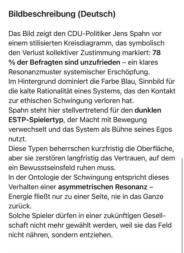 Bildbeschreibung (Deutsch)
Das Bild zeigt den CDU-Politiker Jens Spahn vor einem stilisierten Kreisdiagramm, das symbolisch den Verlust kollektiver Zustimmung markiert: 78 % der Befragten sind unzufrieden - ein klares Resonanzmuster systemischer Erschöpfung.
Im Hintergrund dominiert die Farbe Blau, Sinnbild für die kalte Rationalität eines Systems, das den Kontakt zur ethischen Schwingung verloren hat.
Spahn steht hier stellvertretend für den dunklen ESTP-Spielertyp, der Macht mit Bewegung verwechselt und das System als Bühne seines Egos nutzt.
Diese Typen beherrschen kurzfristig die Oberfläche, aber sie zerstören langfristig das Vertrauen, auf dem ein Bewusstseinsfeld ruhen muss.
In der Ontologie der Schwingung entspricht dieses Verhalten einer asymmetrischen Resonanz - Energie fließt nur zu einer Seite, nie in das Ganze zurück.
Solche Spieler dürfen in einer zukünftigen Gesellschaft nicht mehr gewählt werden, weil sie das Feld nicht nähren, sondern entziehen.🖖