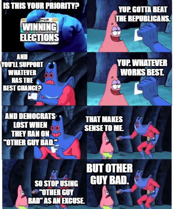 The "Is this your wallet?" Spongebob meme, but with text replaced by:
"Is this your priority?", holding up a card that says "Winning elections".
"Yup. Gotta beat Republicans."
"And you'll support whatever has the best chance?"
"Yup. Whatever works best."
"And Democrats lost when they ran on "other guy bad.""
"That makes sense to me."
"So stop using "other guy bad" as an excuse."
"But other guy bad."