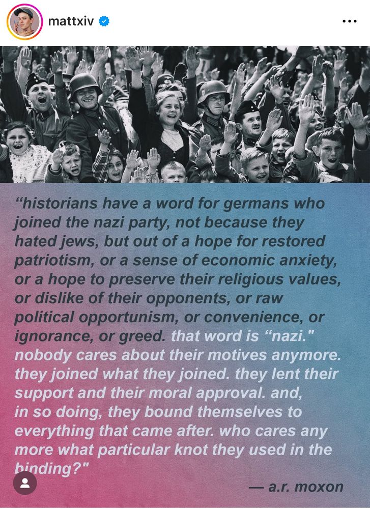 Historians have a word for Germans, who join the Nazi party, not because they hated juice, but out of a hope for restored patriotism, more sense of economic anxiety, or a hope to preserve their religious values, or dislike of their opponents or raw political, opportunism, or convenience, or ignorance or greed. That word is not so nobody cares about their motives anymore. They joined what they joined. They lent their support and their moral approval and then so doing they found themselves to everything that came after who cares anymore about particular not they used in the binding.
