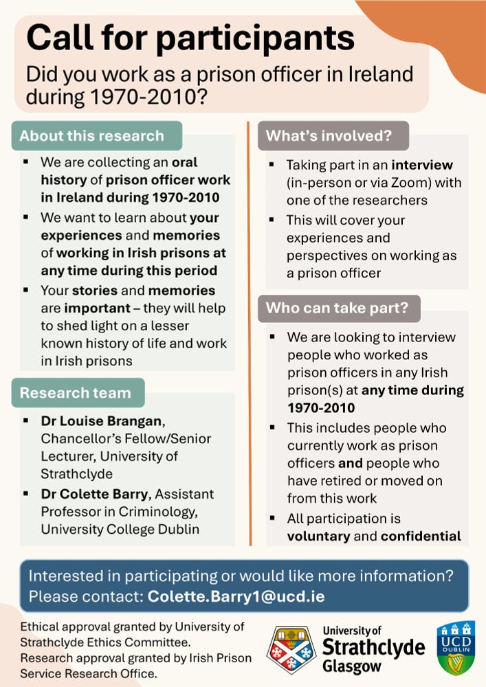 Call for participants
Did you work as a prison officer in Ireland during 1970-2010?

We are collecting an oral history of prison officer work in Ireland during 1970-2010
We want to learn about your experiences and memories of working in Irish prisons during this period 

Research team:
Dr Louise Brangan, University of Strathclyde
Dr Colette Barry, University College Dublin

What's involved?
Taking part in an interview (in-person or via Zoom) with one of the researchers 
This will cover your experiences and perspectives on working as a prison officer 

Who can take part? 
We want to interview people who worked as prison officers in any Irish prison(s) at any time during 1970-2010
This includes people who currently work as prison officers and people who have retired or moved on from this work. 
All participation is voluntary and confidential

Interested in participating or would like more information? Please contact: Colette.Barry1@ucd.ie 

Ethical approval granted by University of Strathclyde Ethics Committee. Research approval granted by Irish Prison Service Research Office. 