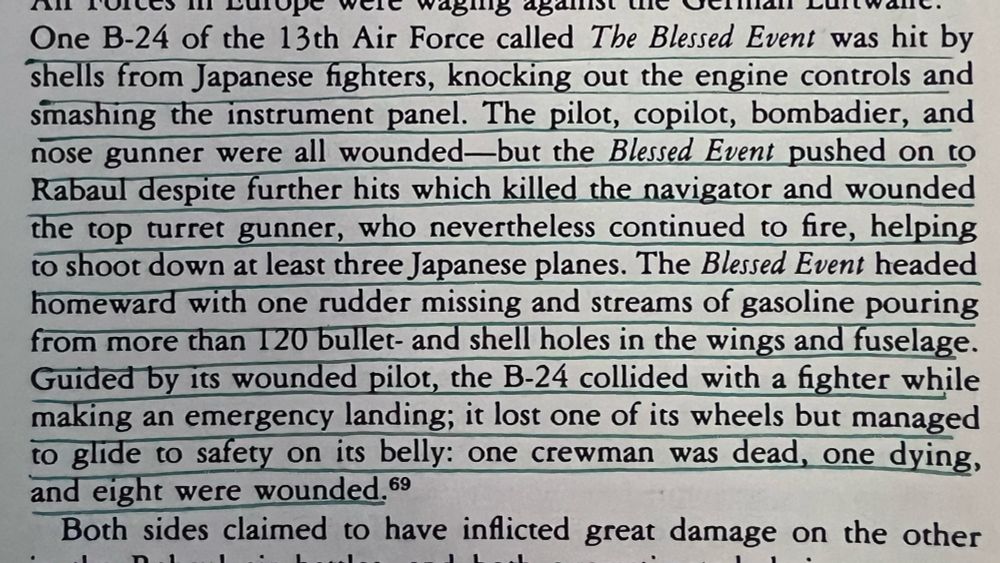 One B-24 of the 13th Air Force called The Blessed Event was hit by shells from Japanese fighters, knocking out the engine controls and smashing the instrument panel. The pilot, copilot, bombadier, and nose gunner were all wounded-but the Blessed Event pushed on to Rabaul despite further hits which killed the navigator and wounded the top turret gunner, who nevertheless continued to fire, helping to shoot down at least three Japanese planes. The Blessed Event headed homeward with one rudder missing and streams of gasoline pouring from more than 120 bullet- and shell holes in the wings and fuselage.
Guided by its wounded pilot, the B-24 collided with a fighter while making an emergency landing; it lost one of its wheels but managed to glide to safety on its belly: one crewman was dead, one dying, and eight were wounded. 69