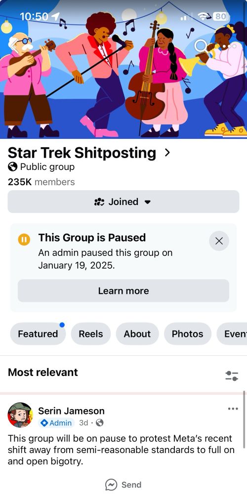 A screenshot of the Star Trek Shitposting gronp, lacking its usual clever banner. It reads: 
“This Group* is Paused” 
“An admin paused this group on January 19, 2025” 
*misspelled by the Zuck

Below the usual bar of “featured” etc, it says “Most relevant” with a post by Serin Jameson from 3 days ago below it, reading:

“This group will be on pause to protest Meta’s recent shift away from semi-reasonable standards to full on and open bigotry”
