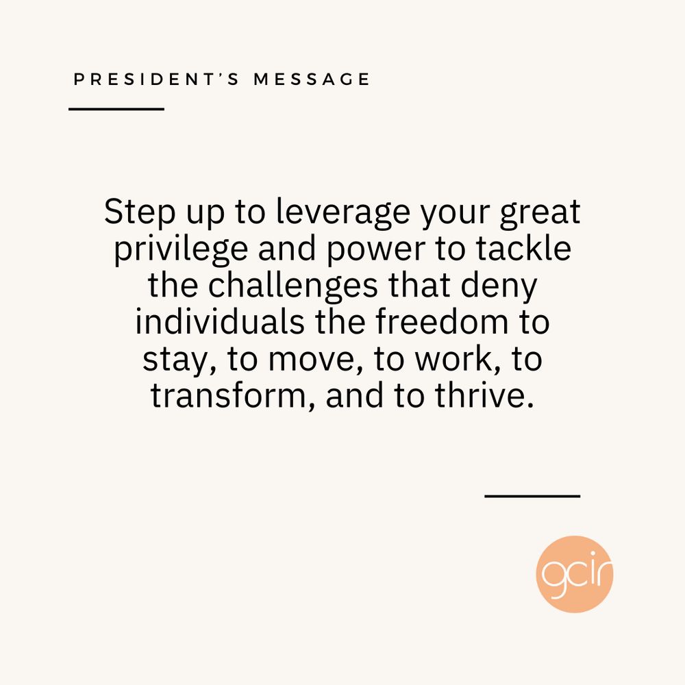 A light beige graphic with black text that reads, “President’s Message” in the upper left corner. In the center, there is more black text that says, “Step up to leverage your great privilege and power to tackle the challenges that deny individuals the freedom to stay, to move, to work, to transform, and to thrive.” GCIR’s orange logo sits in the lower right corner.