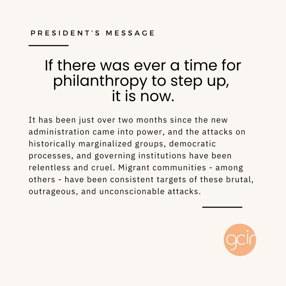 A light beige graphic with black text that reads, “President’s Message” in the upper left corner. In the center, there is more black text that says, “If there was ever a time for philanthropy to step up, it is now. It has been just over two months since the new administration came into power, and the attacks on historically marginalized groups, democratic processes, and governing institutions have been relentless and cruel. Migrant communities - among others - have been consistent targets of these brutal, outrageous, and unconscionable attacks.” GCIR’s orange logo sits in the lower right corner.