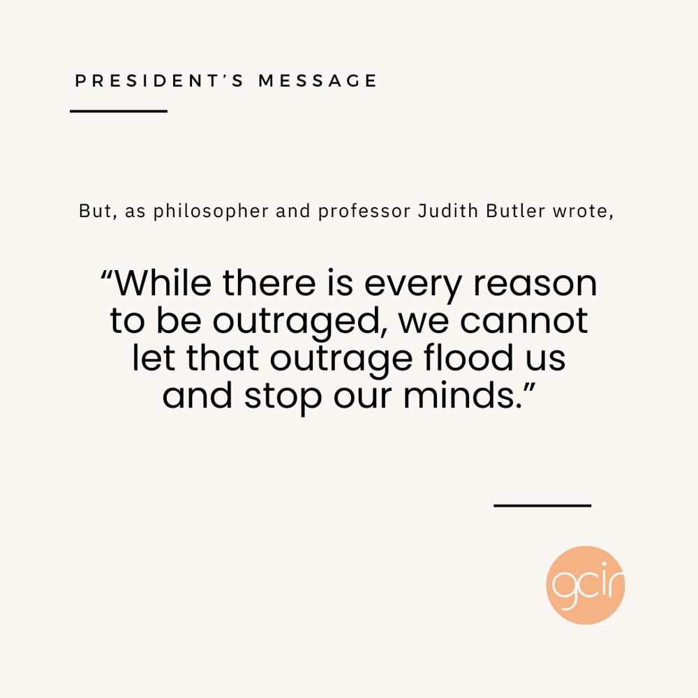 A light beige graphic with black text that reads, “President’s Message” in the upper left corner. In the center, there is more black text that says, “But, as philosopher and professor Judith Butler wrote, “‘While there is every reason to be outraged, we cannot let that outrage flood us and stop our minds.’” GCIR’s orange logo sits in the lower right corner.
