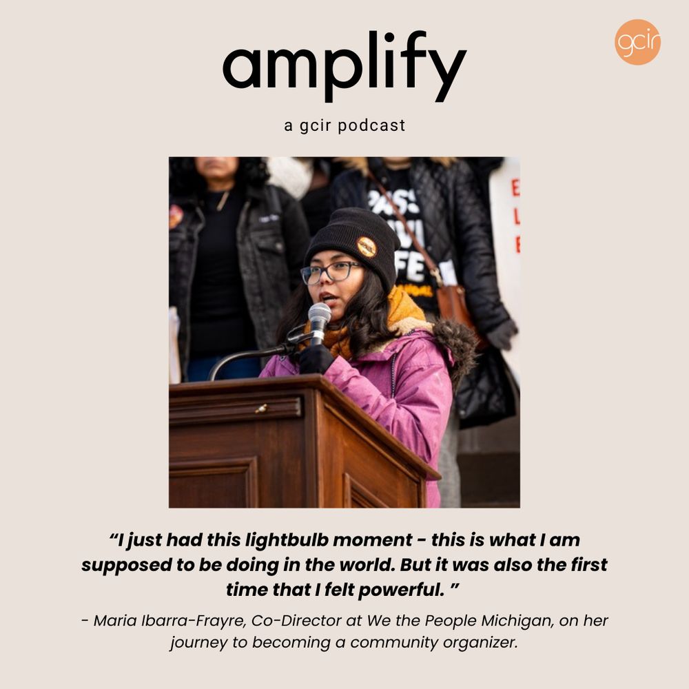 A graphic for GCIR's Amplify podcast. The graphic contains a dark beige background and says, "Amplify: A GCIR Podcast" in black font at the top. In the center is a photo of Maria Ibarra-Frayre, Co-Director of We the People Michigan, who is the guest in this episode. Maria stands at a podium speaking into a microphone and is wearing a pink coat, black beanie, and eyeglasses. Below the photo is a quote from Maria about her journey to becoming a community organizer: "I just had this lightbulb moment - this is what I am supposed to be doing in the world. But it was also the first time that I felt powerful."