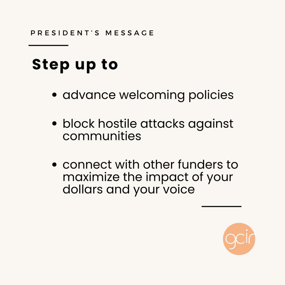 A light beige graphic with black text that reads, “President’s Message” in the upper left corner. In the center, there is more black text in a bulleted list that says, “Step up to: advance welcoming policies; block hostile attacks against communities; and connect with other funders to maximize the impact of your dollars and your voice.” GCIR’s orange logo sits in the lower right corner.
