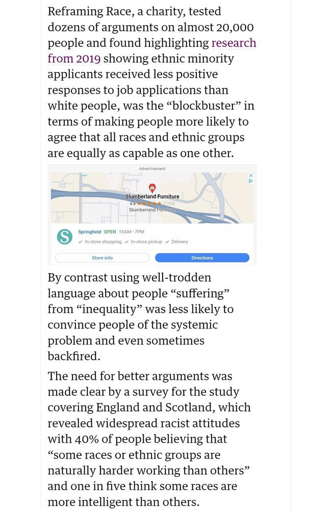 Reframing Race, a charity, tested dozens of arguments on almost 20,000 people and found highlighting research from 2019 showing ethnic minority applicants received less positive responses to job applications than white people, was the “blockbuster” in terms of making people more likely to agree that all races and ethnic groups are equally as capable as one other.

By contrast using well-trodden language about people “suffering” from “inequality” was less likely to convince people of the systemic problem and even sometimes backfired.

The need for better arguments was made clear by a survey for the study covering England and Scotland, which revealed widespread racist attitudes with 40% of people believing that “some races or ethnic groups are naturally harder working than others” and one in five think some races are more intelligent than others.