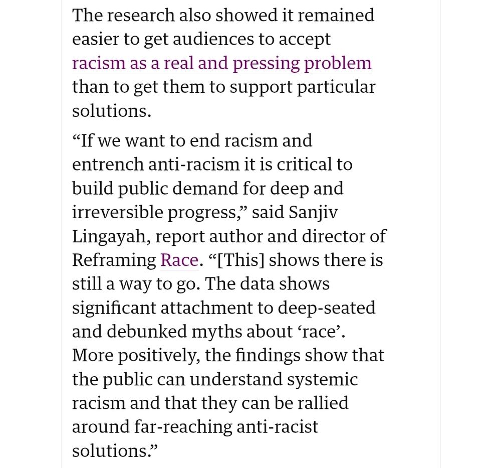 The research also showed it remained easier to get audiences to accept racism as a real and pressing problem than to get them to support particular solutions.

“If we want to end racism and entrench anti-racism it is critical to build public demand for deep and irreversible progress,” said Sanjiv Lingayah, report author and director of Reframing Race. “[This] shows there is still a way to go. The data shows significant attachment to deep-seated and debunked myths about ‘race’. More positively, the findings show that the public can understand systemic racism and that they can be rallied around far-reaching anti-racist solutions.”