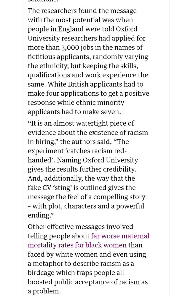 The researchers found the message with the most potential was when people in England were told Oxford University researchers had applied for more than 3,000 jobs in the names of fictitious applicants, randomly varying the ethnicity, but keeping the skills, qualifications and work experience the same. White British applicants had to make four applications to get a positive response while ethnic minority applicants had to make seven.

“It is an almost watertight piece of evidence about the existence of racism in hiring,” the authors said. “The experiment ‘catches racism red-handed’. Naming Oxford University gives the results further credibility. And, additionally, the way that the fake CV ‘sting’ is outlined gives the message the feel of a compelling story – with plot, characters and a powerful ending.”

Other effective messages involved telling people about far worse maternal mortality rates for black women than faced by white women and even using a metaphor to describe racism as a birdcage which traps people all boosted public acceptance of racism as a problem.