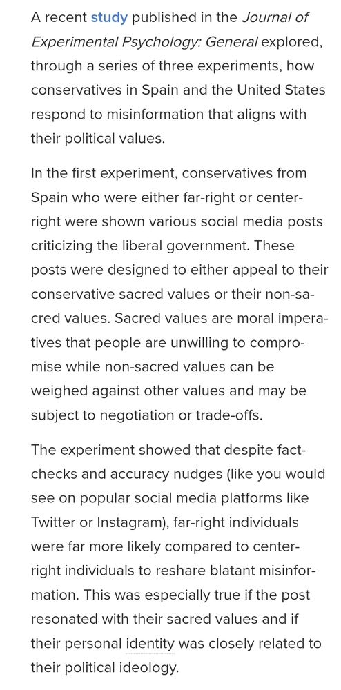 A recent study published in the Journal of Experimental Psychology: General explored, through a series of three experiments, how conservatives in Spain and the United States respond to misinformation that aligns with their political values.

In the first experiment, conservatives from Spain who were either far-right or center-right were shown various social media posts criticizing the liberal government. These posts were designed to either appeal to their conservative sacred values or their non-sacred values. Sacred values are moral imperatives that people are unwilling to compromise while non-sacred values can be weighed against other values and may be subject to negotiation or trade-offs.

The experiment showed that despite fact-checks and accuracy nudges (like you would see on popular social media platforms like Twitter or Instagram), far-right individuals were far more likely compared to center-right individuals to reshare blatant misinformation. This was especially true if the post resonated with their sacred values and if their personal identity was closely related to their political ideology.