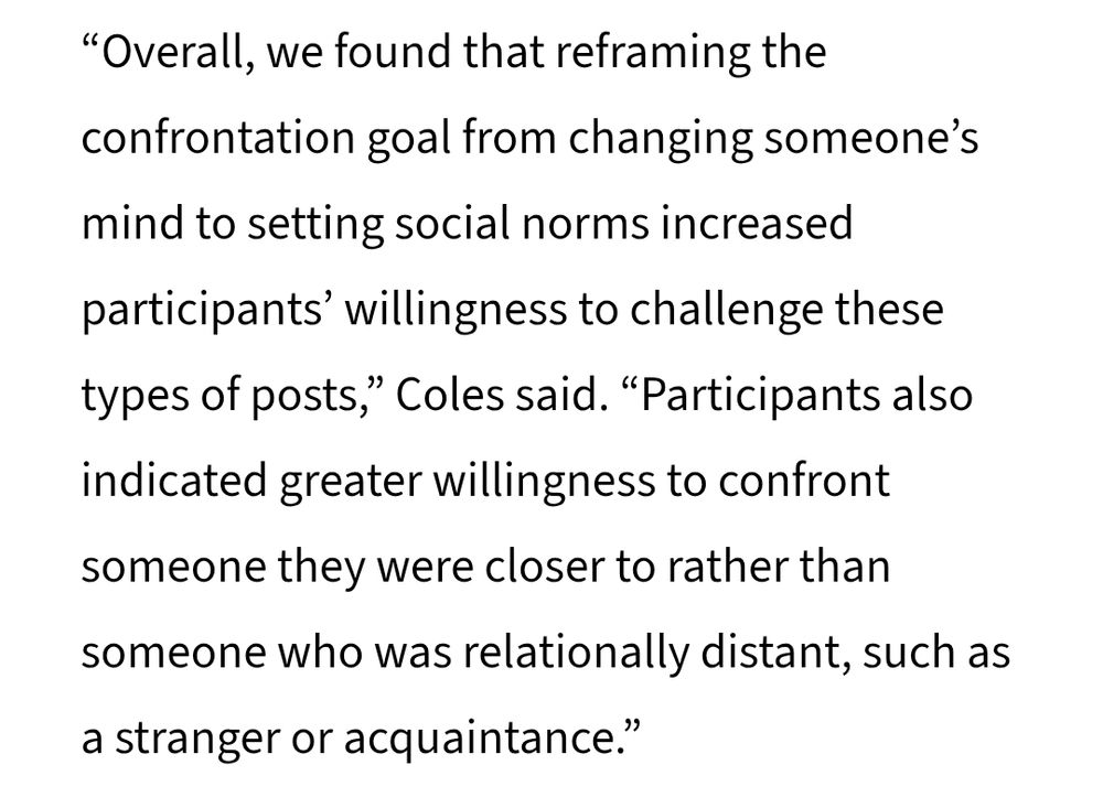“Overall, we found that reframing the confrontation goal from changing someone’s mind to setting social norms increased participants’ willingness to challenge these types of posts,” Coles said. “Participants also indicated greater willingness to confront someone they were closer to rather than someone who was relationally distant, such as a stranger or acquaintance.”