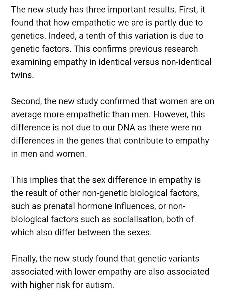 The new study has three important results. First, it found that how empathetic we are is partly due to genetics. Indeed, a tenth of this variation is due to genetic factors. This confirms previous research examining empathy in identical versus non-identical twins.

Second, the new study confirmed that women are on average more empathetic than men. However, this difference is not due to our DNA as there were no differences in the genes that contribute to empathy in men and women.

This implies that the sex difference in empathy is the result of other non-genetic biological factors, such as prenatal hormone influences, or non-biological factors such as socialisation, both of which also differ between the sexes.

Finally, the new study found that genetic variants associated with lower empathy are also associated with higher risk for autism. 