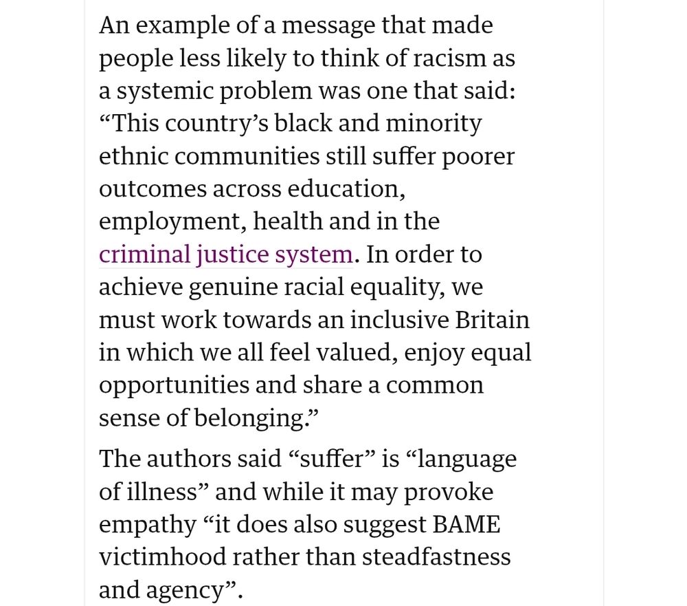 An example of a message that made people less likely to think of racism as a systemic problem was one that said: “This country’s black and minority ethnic communities still suffer poorer outcomes across education, employment, health and in the criminal justice system. In order to achieve genuine racial equality, we must work towards an inclusive Britain in which we all feel valued, enjoy equal opportunities and share a common sense of belonging.”

The authors said “suffer” is “language of illness” and while it may provoke empathy “it does also suggest BAME victimhood rather than steadfastness and agency”.