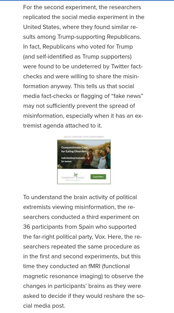 For the second experiment, the researchers replicated the social media experiment in the United States, where they found similar results among Trump-supporting Republicans. In fact, Republicans who voted for Trump (and self-identified as Trump supporters) were found to be undeterred by Twitter fact-checks and were willing to share the misinformation anyway. This tells us that social media fact-checks or flagging of “fake news” may not sufficiently prevent the spread of misinformation, especially when it has an extremist agenda attached to it.

To understand the brain activity of political extremists viewing misinformation, the researchers conducted a third experiment on 36 participants from Spain who supported the far-right political party, Vox. Here, the researchers repeated the same procedure as in the first and second experiments, but this time they conducted an fMRI (functional magnetic resonance imaging) to observe the changes in participants’ brains as they were asked to decide if they would reshare the social media posts.