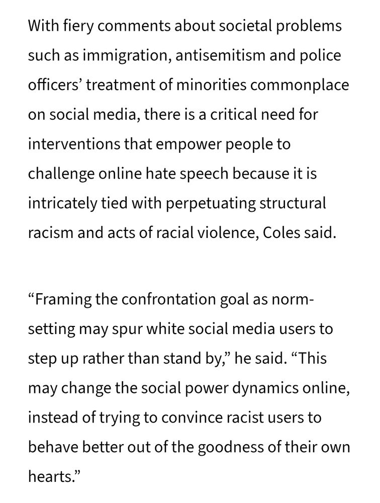 With fiery comments about societal problems such as immigration, antisemitism and police officers’ treatment of minorities commonplace on social media, there is a critical need for interventions that empower people to challenge online hate speech because it is intricately tied with perpetuating structural racism and acts of racial violence, Coles said.

“Framing the confrontation goal as norm-setting may spur white social media users to step up rather than stand by,” he said. “This may change the social power dynamics online, instead of trying to convince racist users to behave better out of the goodness of their own hearts.”