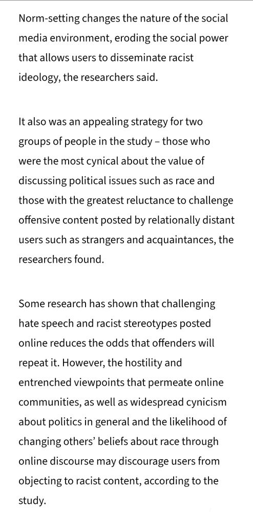 Norm-setting changes the nature of the social media environment, eroding the social power that allows users to disseminate racist ideology, the researchers said.

It also was an appealing strategy for two groups of people in the study – those who were the most cynical about the value of discussing political issues such as race and those with the greatest reluctance to challenge offensive content posted by relationally distant users such as strangers and acquaintances, the researchers found.

Some research has shown that challenging hate speech and racist stereotypes posted online reduces the odds that offenders will repeat it. However, the hostility and entrenched viewpoints that permeate online communities, as well as widespread cynicism about politics in general and the likelihood of changing others’ beliefs about race through online discourse may discourage users from objecting to racist content, according to the study. 