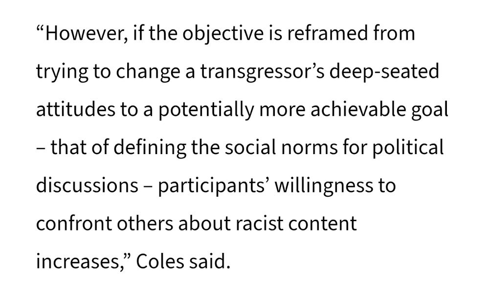 "However, if the objective is reframed from trying to change a transgressor’s deep-seated attitudes to a potentially more achievable goal – that of defining the social norms for political discussions – participants’ willingness to confront others about racist content increases,” Coles said. 