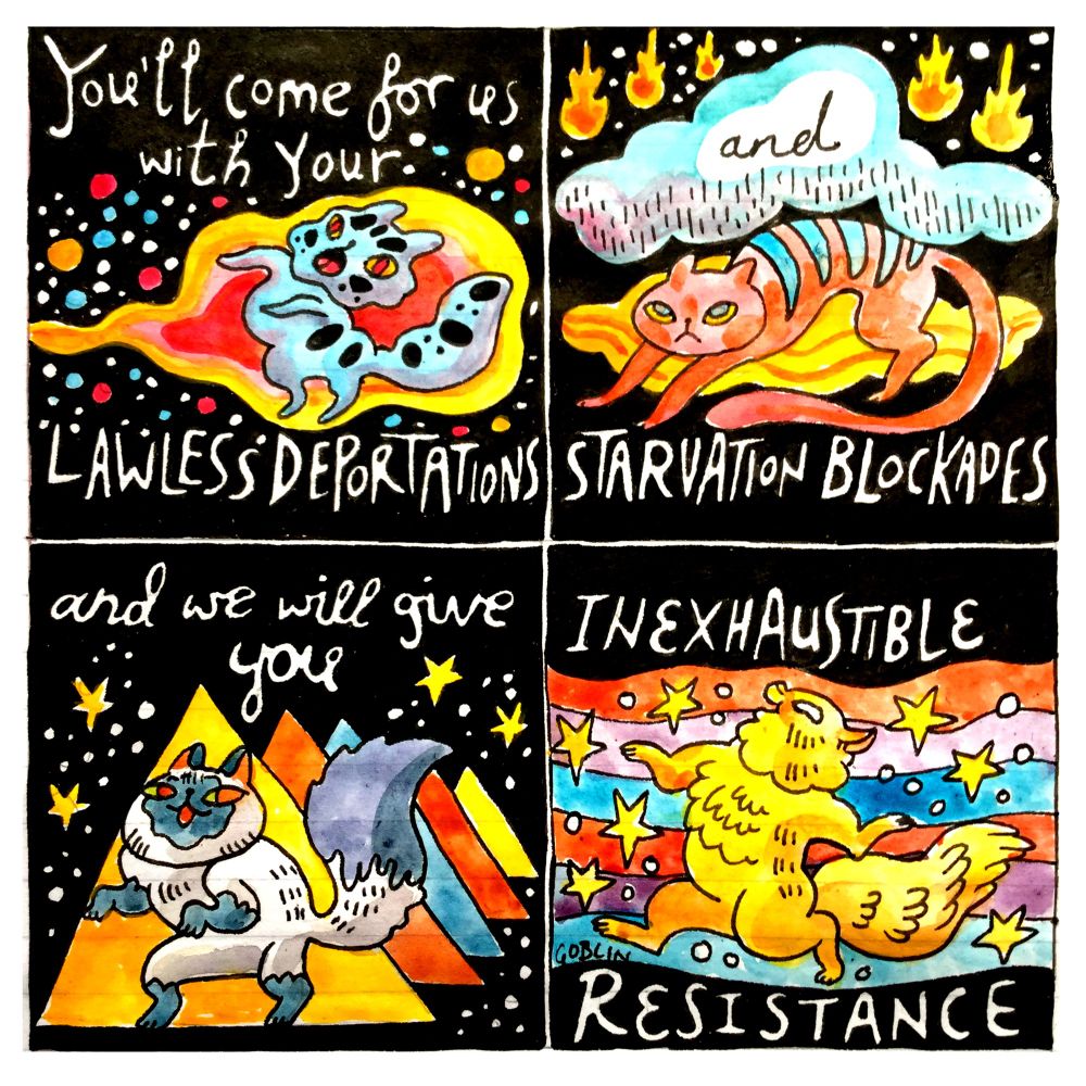Four panel comic. 
Panel 1: A cat is resisting a fireball surrounded coloured stars. Text: You'll come for us with your Lawless Deportations. 
Panel 2: A cat beneath a cloud with falling fireballs. Text: And starvation blockades. 
Panel 3: A cheeky cat. Triangles and stars surround. Text: and we will give you...
Panel 4: A joyful cat with rainbow and stars Text: Inexhaustible Resistance