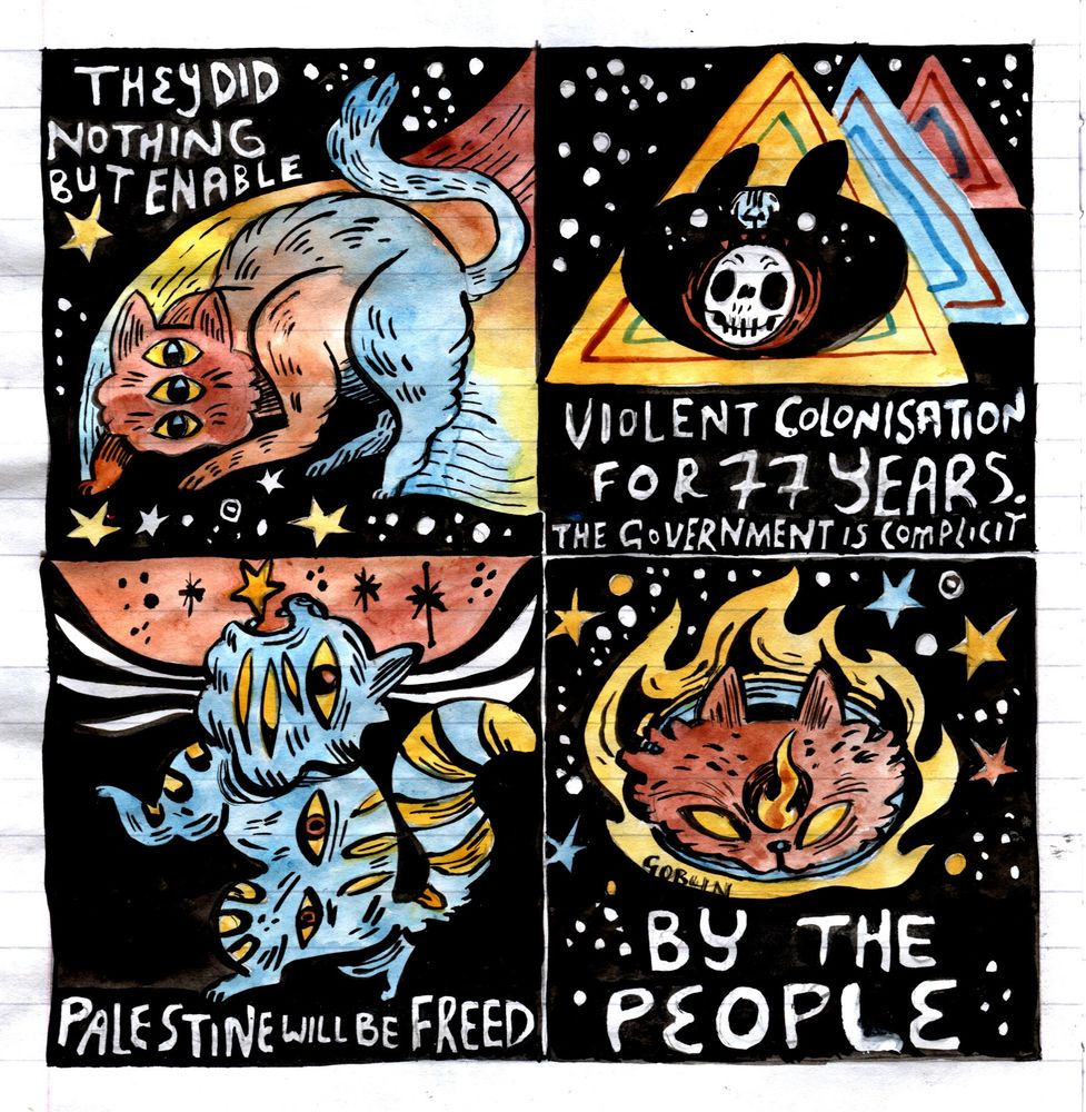Four panel comic
Panel 1: Cosmic cat with three eyes. TEXT: They did nothing
Panel 2: Black cat head covered in stars with a skull in their mouth moving through three triangles. TEXT: Violent Colonisation for 77 Years. The Government is complicit.
Panel 3: A blue cat with yellow stripes and three eyes across it's body screams at a star in a red torn sky. TEXT: Palestine will be freed
Panel 4: A cat with a flaming third eye in a fireball in the sky surrounded by stars. TEXT: By the people 