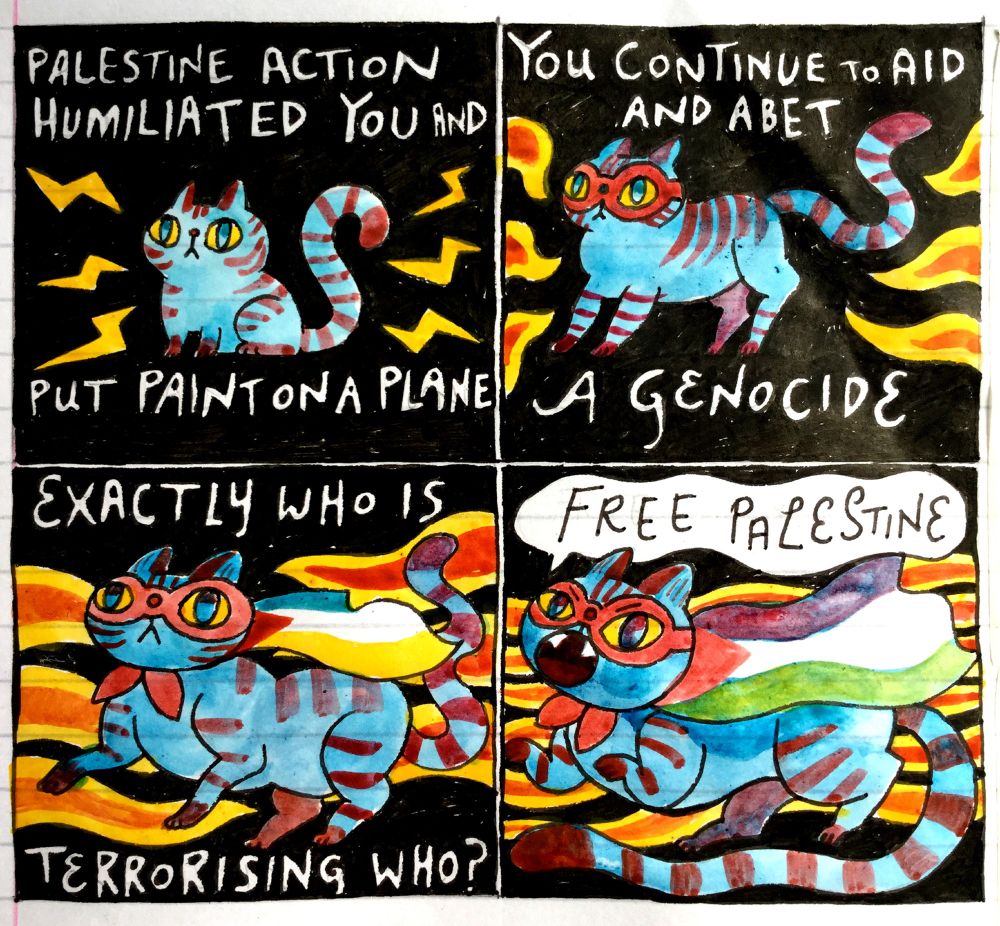 Four panel comic. 
Panel 1: A little cat is surrounded by lightning bolts. TEXT: Palestine action humiliated you and put paint on a plane Panel 2: The cat is bigger and wearing a red superhero eye mask. The lightning bolts have become flames. TEXT: You continue to aid and abet a genocide. Panel 3: The cat now has a flag cape and the flames reach across the panel behind them. TEXT: Exactly who is terrorising who? Panel 4: The cat's cape is a Palestinian  flag and is shouting "Free Palestine". 
