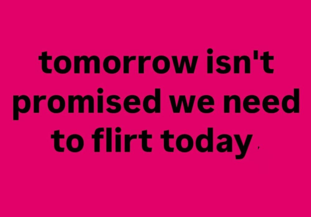 Tomorrow isn't promised we need to flirt today