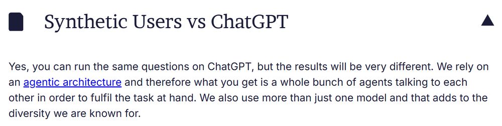 Synthetic Users vs ChatGPT

Yes, you can run the same questions on ChatGPT, but the results will be very different. We rely on an agentic architecture and therefore what you get is a whole bunch of agents talking to each other in order to fulfil the task at hand. We also use more than just one model and that adds to the diversity we are known for.