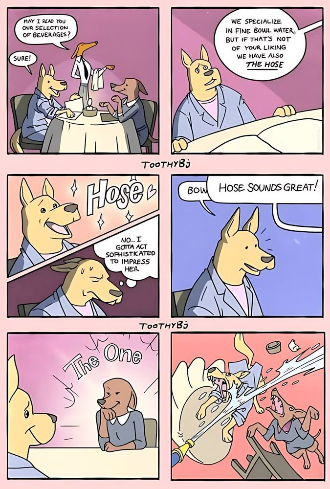 Panel 1: two dogs, one coded male, ,one coded female, at a candlelit dining table. a water behind them asks, "may I read you our selection of beverages?" Panel 2: focused on the male dog's uncertain reaction as the waiter says, "we specialise in fine bowl water, but if that's not of your liking, we have THE HOSE." Panel 3, split, upper panel: male dog reacting with joy thinking HOSE with stars hearts and stars around it. Lower panel: sweating and looking down, he thinkgs, "No, I gotta act sophisticated to impress her." Panel 4: Male dog starts to say "Bowl" but is interrupted by an off-panel balloon from the female dog saying "Hose sounds great!" Panel 5: Focus on female dog with a glow aura cround by the words "The One" as the male dog smiles from nearly off-panel. Panel 6: Dog pandemonium, the table and chairs flying, as both dogs bite at the stream of water from a hose being held by someone off-panel.