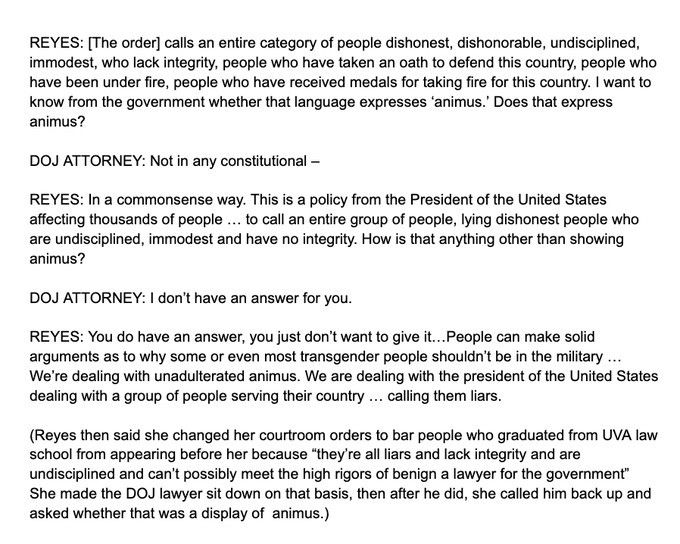 An image of black-on-white text describing this dialogue between Judge Reyes and a DOJ Attorney:

Reyes: [The order] calls an entire category of people dishonest, dishonorable, undisciplined, immodest, who lack integrity, people who have taken an oath to defend this country, people who have been under fire, people who have received medals for taking fire for this country. I want to know from the government whether that language expresses 'animus'. Does that express animus?

DOJ Attorney: Not in any constitutional --

Reyes: In a commonsense way. This is a policy from the President of the United States affecting thousands of people ... to call an entire group of people, lying dishonest people who are undisciplined, immodest and have no integrity. How is that anything other than showing animus?

DOJ Attorney: I don't have an answer for you.

Reyes: You do have an answer, you just don't want to give it ... People can make solid arguments as to why some or even most transgender people shouldn't be in the military ... We're dealing with unadulterated animus. We are dealing with the president of the United States dealing with a group of people serving their country ... calling them liars.

(Reyes then said she changed her courtroom orders to bar people who graduated from UVA law school from appearing before her because "they're all liars and lack integrity and are undisciplined and can't possibly meet the high rigors of being a lawyer for the government". She made the DOJ lawyer sit down on that basis, then after he did, she called him back up and asked whether that was a display of animus.)