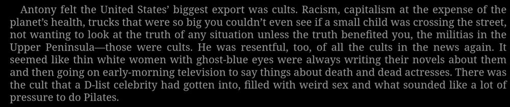 Anthony felt the United States's biggest export was cults. Racism, capitalism at the expense of the planet's health, trucks that were so big you couldn't even see if a small child was crossing the street, not wanting to look at the truth of any situation unless the truth benefited you, the militias in the upper peninsula- those were cults. He was resentful, too, of all the cults in the news again. It seemed like thin white women with ghost blue eyes were always writing their novels about them and then going on early morning television to say things about death and dead actresses. There was the cult that a D-list celebrity had gotten into, filled with weird sex and what sounded like a lot of pressure to do Pilates.