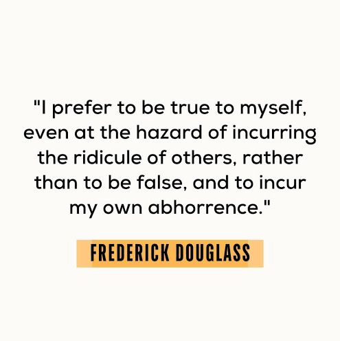 "I prefer to be true to myself, even at the hazard of incurring the ridicule of others, rather than to be false, and to incur my own abhorrence." FREDERICK DOUGLASS