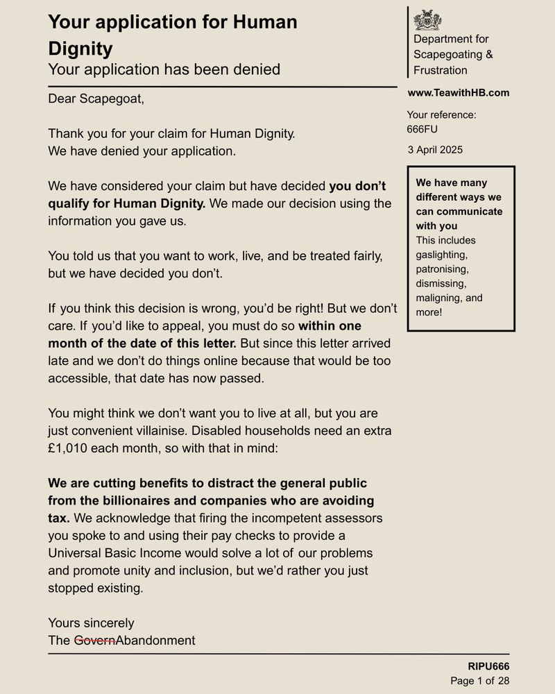 What appears to be a government letter but is actually a satirical graphic reads:
Department for Scapegoating &
Frustration
www.TeawithHB.com
Your reference:
666FU
3 April 2025
We have many different ways we can communicate with you
This includes gaslighting, patronising, dismissing, maligning, and more!
Your application for Human
Dignity
Your application has been denied
Dear Scapegoat,
Thank you for your claim for Human Dignity.
We have denied your application.
We have considered your claim but have decided you don't qualify for Human Dignity. We made our decision using the information you gave us.
You told us that you want to work, live, and be treated fairly, but we have decided you don't.
If you think this decision is wrong, you'd be right! But we don't care. If you'd like to appeal, you must do so within one month of the date of this letter. But since this letter arrived late and we don't do things online because that would be too accessible, that date has now passed.
We hope you die because that would be really convenient, but until then we will villainise you. Disabled households need an extra £1,010 each month, so with that in mind:
We are cutting benefits to distract the general public from the billionaires and companies who are avoiding tax. We acknowledge that firing the incompetent assessors you spoke to and using their pay checks to provide a Universal Basic Income would solve a lot of our problems and promote unity and inclusion, but we'd rather you just stopped existing.
Yours sincerely
The GovernAbandonment