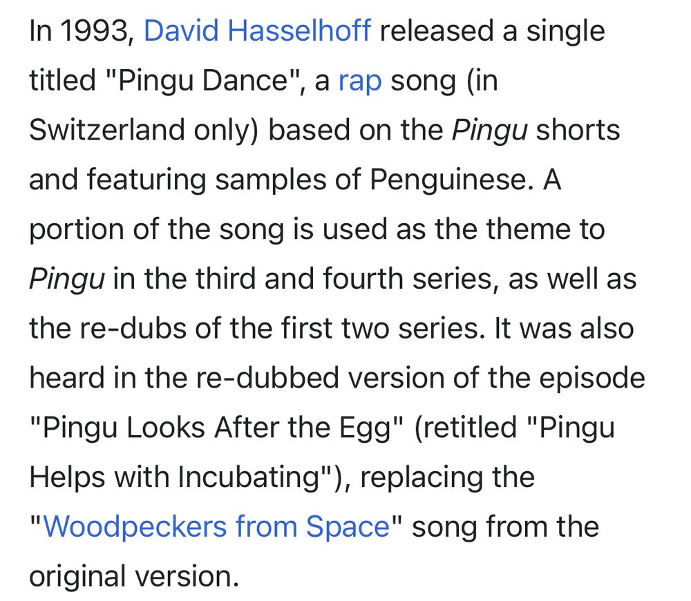 In 1993, David Hasselhoff released a single titled "Pingu Dance", a rap song (in Switzerland only) based on the Pingu shorts and featuring samples of Penguinese. A portion of the song is used as the theme to Pingu in the third and fourth series, as well as the re-dubs of the first two series. It was also heard in the re-dubbed version of the episode “Pingu Looks After the Egg" (retitled "Pingu Helps with Incubating"), replacing the
"Woodpeckers from Space" song from the original version.