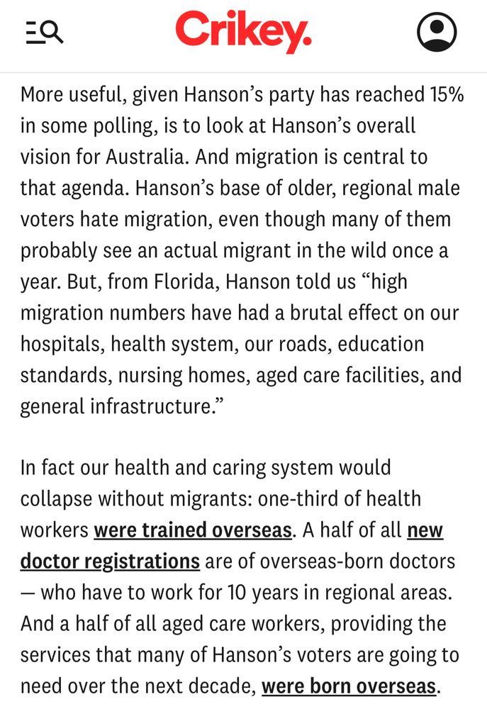 EQ
Crikey.
More useful, given Hanson's party has reached 15% in some polling, is to look at Hanson's overall vision for Australia. And migration is central to that agenda. Hanson's base of older, regional male voters hate migration, even though many of them probably see an actual migrant in the wild once a year. But, from Florida, Hanson told us "high migration numbers have had a brutal effect on our hospitals, health system, our roads, education standards, nursing homes, aged care facilities, and general infrastructure."
In fact our health and caring system would collapse without migrants: one-third of health workers were trained overseas. A half of all new doctor registrations are of overseas-born doctors
— who have to work for 10 years in regional areas.
And a half of all aged care workers, providing the services that many of Hanson's voters are going to need over the next decade, were born overseas.