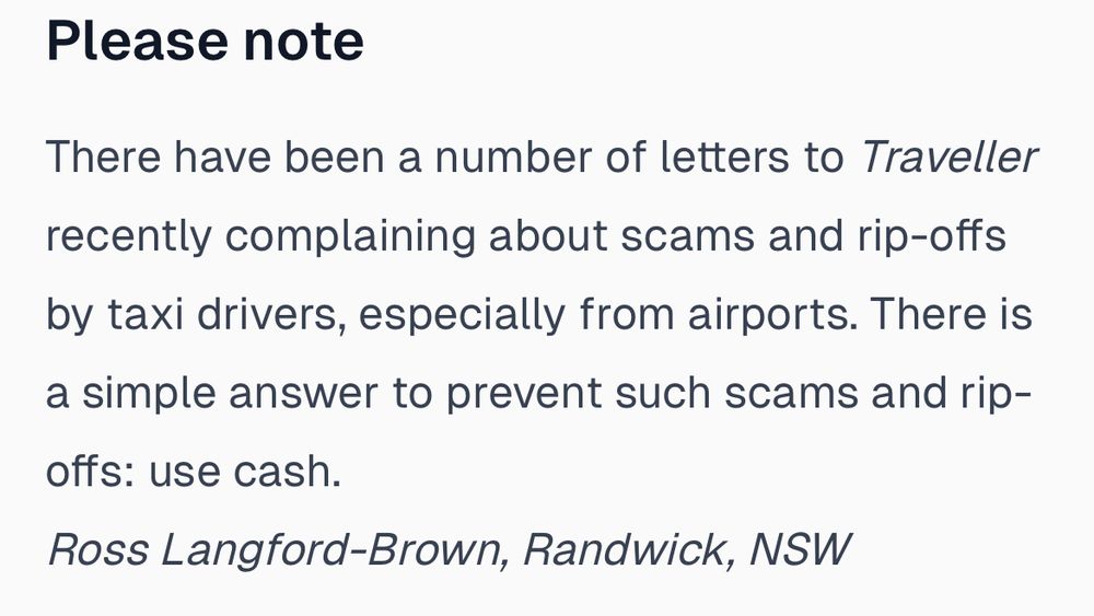 Please note
There have been a number of letters to Traveller recently complaining about scams and rip-offs by taxi drivers, especially from airports. There is a simple answer to prevent such scams and rip-offs: use cash.
Ross Langford-Brown, Randwick, NSW