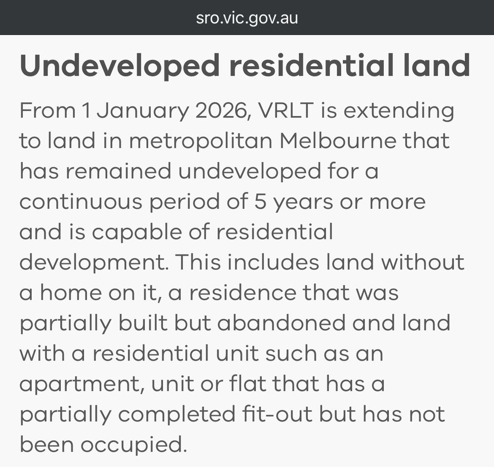 sro.vic.gov.au
Undeveloped residential land From 1 January 2026, VRLT is extending to land in metropolitan Melbourne that has remained undeveloped for a continuous period of 5 years or more and is capable of residential development. This includes land without a home on it, a residence that was partially built but abandoned and land with a residential unit such as an apartment, unit or flat that has a partially completed fit-out but has not been occupied.