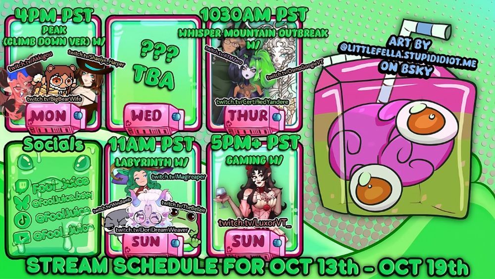 FoolJuice Schedule for week of Oct 13th to Oct 19th. Image of 5 colorful green panels with pngs of guests and their characters as well as days and times inside. Monday is Peak (Modded) with Akkigou, BigBearWife, & Shaelyn_Harper. Thursday is Whisper Mountain Outbreak at 1030AM PST with ATMZero, OsmoGoogieVT, & CertifiedYandere. Sunday Morning is Labyrinth at 11AM PST with Magireaper, DoriDreamWeaver, TheBellzie, and Windlamb. Sunday afternoon is assorted gaming with LuxorVT_. Art on the right is made by LittleFella.StupidIdiot.Me on Bluesky