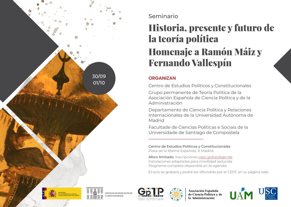 Martes 30/9 y niércoles 1/10
Seminario "Historia, presente y futuro de la teoría política Homenaje a Ramón Máiz y Fernando Vallespín"
Organizado con Grupo permanente de Teoría Política AECPA, Departamento de Ciencia Política y Relaciones Internacionales UAM y Facultade de Ciencias Politicas e Sociais USC
MESA: HISTORIA DE LA TEORÍA POLÍTICA
JOAQUÍN ABELLÁN
MANUEL MÉNÉNDEZ ALZAMORA
ELENA GARCÍA GUITIÁN
DEBATE CON RAMÓN MÁIZ Y FERNANDO VALLESPÍN
PALOMA DE LA NUEZ
PRESENTE DE LA TEORÍA POLÍTICA
MANUEL ARIAS MALDONADO
MARTA LOIS
PAOLO COSSARINI
DEBATE CON RAMÓN MÁIZ Y FERNANDO VALLESPÍN
ANDREA GREPPI
MESA: FUTURO DE LA TEORÍA POLÍTICA
ESTELA CAMUS GARCÍA
JAVIER ZAMORA GARCÍA
MARIAM MARTÍNEZ BASCUÑAN
DEBATE CON RAMÓN MÁIZ Y FERNANDO VALLESPÍN
OLGA GIL
SEMBLANZA DE RAMÓN MÁIZ A CARGO DE NIEVES LAGARES
SEMBLANZA DE FERNANDO VALLESPÍN A CARGO DE SEBASTIÁN ESCÁMEZ
SALUDOS INSTITUCIONALES
DIRECTORA DEL CEPC
PRESIDENTE DE LA AECPA
PRESIDENTE DE IPSA
DECANO FACULTAD DERECHO UAM
DIRECTOR DEL DEPARTAMENTO UAM
DECANA DE LA FACULTADE DE CIENCIAS POLÍTICAS E SOCIAIS DE LA USC
DIRECTORA DEL DEPARTAMENTO USC
SALUDOS PERSONALES
CONVERSATORIO RAMÓN MÁIZ Y FERNANDO VALLESPÍN
CARMELO MORENO