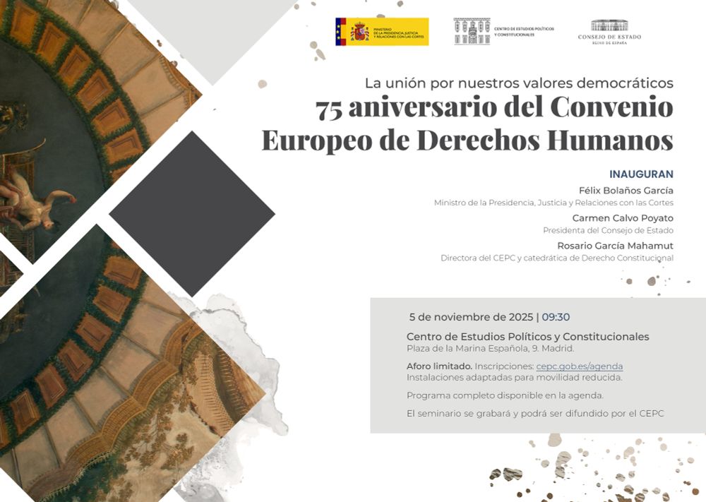 Miércoles 5/11 9:30 (con el Consejo de Estado)
Seminario "La unión por nuestros valores. 75 aniversario del Convenio Europeo de Derechos Humanos"
Inauguran:
Félix Bolaños García, ministro de la Presidencia, Justicia y Relaciones con las Cortes.
Carmen Calvo Poyato, presidenta del Consejo de Estado.
Rosario García Mahamut, directora del CEPC y catedrática de Derecho Constitucional.

Con la participación de:
Guido Raimondi, expresidente del Tribunal Europeo de Derechos Humanos. Profesor de Protección Internacional de Derechos Humanos, Libera Università Internazionale degli Studi Sociali (LUISS) Guido Carli, Roma.
María Elosegui Itxaso, jueza del Tribunal Europeo de Derechos Humanos.
José Martín y Pérez de Nanclares, juez y abogado general del Tribunal General de la Unión Europea.
Laurence Burgorgue-Larsen, catedrática de Derecho Público, Université Paris I Panthéon-Sorbonne.
Argelia Queralt Jiménez, vocal del Consejo General del Poder Judicial.
Fernando Ledesma Bartret, consejero permanente, Consejo de Estado.
Luis López Guerra, exjuez del Tribunal Europeo de Derechos Humanos. catedrático de Derecho Constitucional.
Alejandro Sáiz Arnáiz, catedrático de Derecho Constitucional, Universitat Pompeu Fabra.
Ana Salinas de Frías, catedrática de Derecho Internacional Público, Universidad de Málaga.
Salvador González Martín, presidente del Consejo General de la Abogacía. Consejero nato, Consejo de Estado.
Pedro Cruz Villalón, expresidente del Tribunal Constitucional. Ex abogado general en el TJUE. Catedrático emérito de Derecho Constitucional.
María Luisa Balaguer Callejón, magistrada del Tribunal Constitucional.
Xabier Arzoz Santisteban, catedrático de Derecho Administrativo, Universidad Nacional de Educación a Distancia.
María Emilia Casas Baamonde, expresidenta del Tribunal Constitucional. Consejera electiva, Consejo de Estado.
Javier Hernández García, magistrado del Tribunal Supremo, Sala de lo Penal.