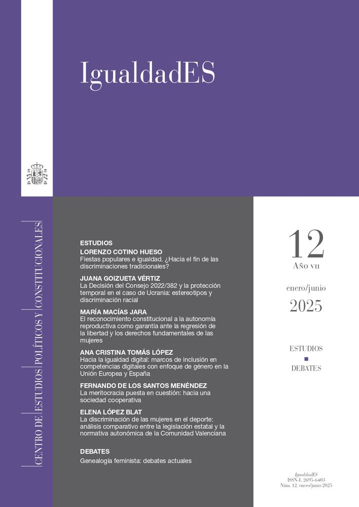 Disponible un nuevo número (12) de IgualdadES
Estudios
Fiestas populares e igualdad. ¿Hacia el fin de las discriminaciones tradicionales?
Lorenzo Cotino Hueso
La Decisión del Consejo 2022/382 y la protección temporal en el caso de Ucrania: estereotipos y discriminación racial
Juana Goizueta Vértiz
El reconocimiento constitucional a la autonomía reproductiva como garantía ante la regresión de la libertad y los derechos fundamentales de las mujeres
María Macías Jara
Hacia la igualdad digital: marcos de inclusión en competencias digitales con enfoque de género en la Unión Europea y España
Ana Cristina Tomás López
La meritocracia puesta en cuestión: hacia una sociedad cooperativa
Fernando de los Santos Menéndez
La discriminación de las mujeres en el deporte: análisis comparativo entre la legislación estatal y la normativa autonómica de la Comunidad Valenciana
Elena López Blat
Debates
Presentación
ENCARNACIÓN CARMONA CUENCA
Algunas notas sobre la cuarta ola feminista
ROSA COBO BEDIA
Genealogía, feminismo y sujeto político
Luisa Posada Kubissa
Luces y sombras de la cultura digital para los derechos de las mujeres
Tasia Aránguez Sánchez
