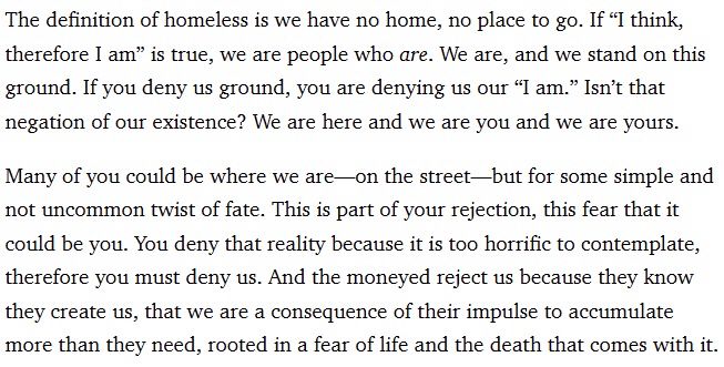 The quote reads: 

"The definition of homeless is we have no home, no place to go. If “I think, therefore I am” is true, we are people who are. We are, and we stand on this ground. If you deny us ground, you are denying us our “I am.” Isn’t that negation of our existence? We are here and we are you and we are yours.

Many of you could be where we are—on the street—but for some simple and not uncommon twist of fate. This is part of your rejection, this fear that it could be you. You deny that reality because it is too horrific to contemplate, therefore you must deny us. And the moneyed reject us because they know they create us, that we are a consequence of their impulse to accumulate more than they need, rooted in a fear of life and the death that comes with it."