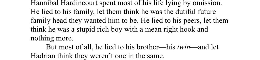 Hannibal Hardincourt spent most of his life lying by omission.
He lied to his family, let them think he was the dutiful future family head they wanted him to be. He lied to his peers, let them think he was a stupid rich boy with a mean right hook and nothing more.
But most of all, he lied to his brother—his twin-
-and let
Hadrian think they weren't one in the same.