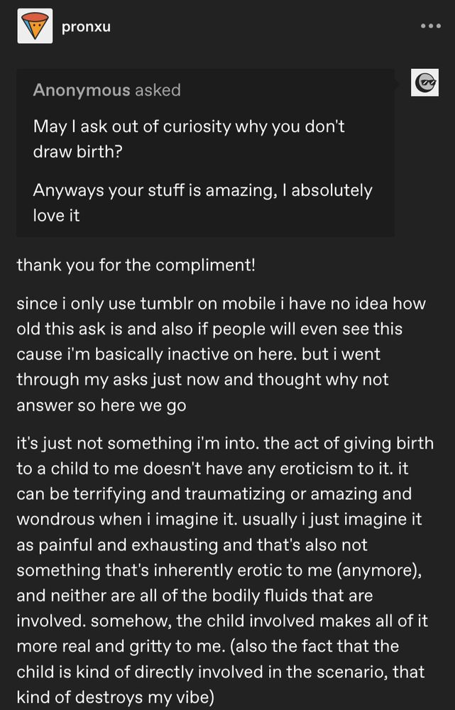 Tumblr Screenshot:
Anonymous asked: May I ask out of curiosity why you don't draw birth?
Anyways your stuff is amazing, I absolutely love it 

Answer:
thank you for the compliment! 
since i only use tumblr on mobile i have no idea how old this ask is and also if people will even see this cause i'm basically inactive on here. but i went through my asks just now and thought why not answer so here we go
it's just not something i'm into. the act of giving birth to a child to me doesn't have any eroticism to it. it can be terrifying and traumatizing or amazing and wondrous when i imagine it. usually i just imagine it as painful and exhausting and that's also not something that's inherently erotic to me (anymore), and neither are all of the bodily fluids that are involved. somehow, the child involved makes all of it more real and gritty to me. (also the fact that the child is kind of directly involved in the scenario, that kind of destroys my vibe) 
